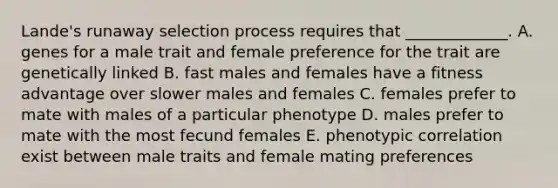 Lande's runaway selection process requires that _____________. A. genes for a male trait and female preference for the trait are genetically linked B. fast males and females have a fitness advantage over slower males and females C. females prefer to mate with males of a particular phenotype D. males prefer to mate with the most fecund females E. phenotypic correlation exist between male traits and female mating preferences