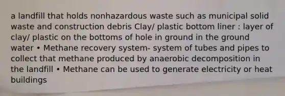 a landfill that holds nonhazardous waste such as municipal solid waste and construction debris Clay/ plastic bottom liner : layer of clay/ plastic on the bottoms of hole in ground in the ground water • Methane recovery system- system of tubes and pipes to collect that methane produced by anaerobic decomposition in the landfill • Methane can be used to generate electricity or heat buildings