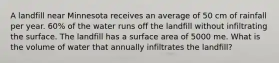 A landfill near Minnesota receives an average of 50 cm of rainfall per year. 60% of the water runs off the landfill without infiltrating the surface. The landfill has a surface area of 5000 me. What is the volume of water that annually infiltrates the landfill?