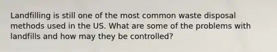 Landfilling is still one of the most common waste disposal methods used in the US. What are some of the problems with landfills and how may they be controlled?