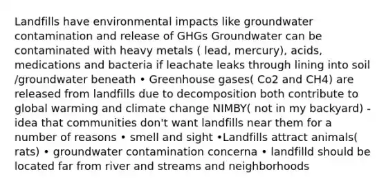 Landfills have environmental impacts like groundwater contamination and release of GHGs Groundwater can be contaminated with heavy metals ( lead, mercury), acids, medications and bacteria if leachate leaks through lining into soil /groundwater beneath • Greenhouse gases( Co2 and CH4) are released from landfills due to decomposition both contribute to global warming and climate change NIMBY( not in my backyard) - idea that communities don't want landfills near them for a number of reasons • smell and sight •Landfills attract animals( rats) • groundwater contamination concerna • landfilld should be located far from river and streams and neighborhoods