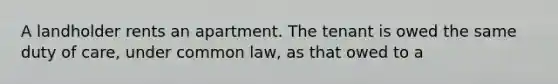 A landholder rents an apartment. The tenant is owed the same duty of care, under common law, as that owed to a