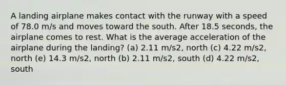 A landing airplane makes contact with the runway with a speed of 78.0 m/s and moves toward the south. After 18.5 seconds, the airplane comes to rest. What is the average acceleration of the airplane during the landing? (a) 2.11 m/s2, north (c) 4.22 m/s2, north (e) 14.3 m/s2, north (b) 2.11 m/s2, south (d) 4.22 m/s2, south