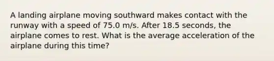 A landing airplane moving southward makes contact with the runway with a speed of 75.0 m/s. After 18.5 seconds, the airplane comes to rest. What is the average acceleration of the airplane during this time?