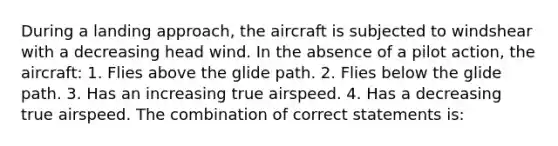 During a landing approach, the aircraft is subjected to windshear with a decreasing head wind. In the absence of a pilot action, the aircraft: 1. Flies above the glide path. 2. Flies below the glide path. 3. Has an increasing true airspeed. 4. Has a decreasing true airspeed. The combination of correct statements is: