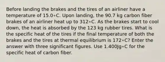 Before landing the brakes and the tires of an airliner have a temperature of 15.0∘C. Upon landing, the 90.7 kg carbon fiber brakes of an airliner heat up to 312∘C. As the brakes start to cool down, the heat is absorbed by the 123 kg rubber tires. What is the specific heat of the tires if the final temperature of both the brakes and the tires at thermal equilibrium is 172∘C? Enter the answer with three significant figures. Use 1.400Jg∘C for the specific heat of carbon fiber.