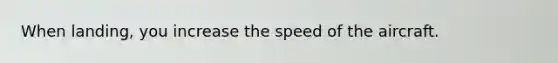 When landing, you increase the speed of the aircraft.