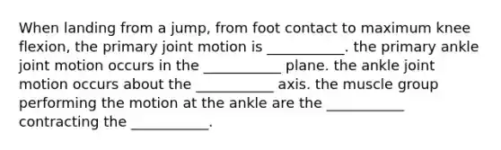 When landing from a jump, from foot contact to maximum knee flexion, the primary joint motion is ___________. the primary ankle joint motion occurs in the ___________ plane. the ankle joint motion occurs about the ___________ axis. the muscle group performing the motion at the ankle are the ___________ contracting the ___________.