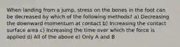 When landing from a jump, stress on the bones in the foot can be decreased by which of the following methods? a) Decreasing the downward momentum at contact b) Increasing the contact surface area c) Increasing the time over which the force is applied d) All of the above e) Only A and B
