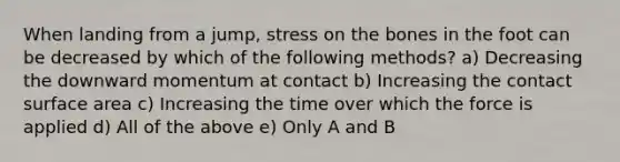 When landing from a jump, stress on the bones in the foot can be decreased by which of the following methods? a) Decreasing the downward momentum at contact b) Increasing the contact surface area c) Increasing the time over which the force is applied d) All of the above e) Only A and B