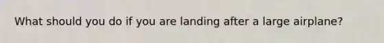 What should you do if you are landing after a large airplane?