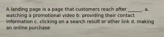 A landing page is a page that customers reach after ______. a. watching a promotional video b. providing their contact information c. clicking on a search result or other link d. making an online purchase