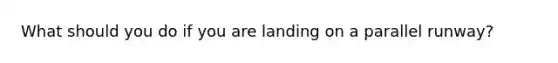 What should you do if you are landing on a parallel runway?