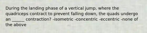 During the landing phase of a vertical jump, where the quadriceps contract to prevent falling down, the quads undergo an ______ contraction? -isometric -concentric -eccentric -none of the above