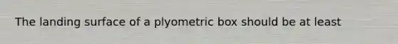 The landing surface of a plyometric box should be at least