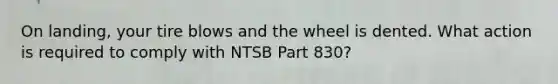 On landing, your tire blows and the wheel is dented. What action is required to comply with NTSB Part 830?