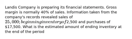 Landis Company is preparing its <a href='https://www.questionai.com/knowledge/kFBJaQCz4b-financial-statements' class='anchor-knowledge'>financial statements</a>. Gross margin is normally 40% of sales. Information taken from the company's records revealed sales of 25,000; beginning inventory of2,500 and purchases of 17,500. What is the estimated amount of ending inventory at the end of the period