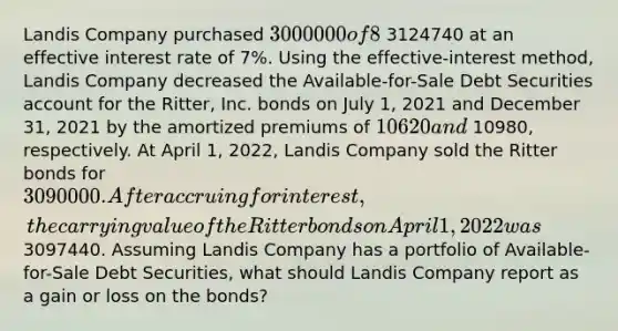 Landis Company purchased 3000000 of 8%, 5-year bonds from Ritter, Inc. on January 1, 2021, with interest payable on July 1 and January 1. The bonds sold for 3124740 at an effective interest rate of 7%. Using the effective-interest method, Landis Company decreased the Available-for-Sale Debt Securities account for the Ritter, Inc. bonds on July 1, 2021 and December 31, 2021 by the amortized premiums of 10620 and 10980, respectively. At April 1, 2022, Landis Company sold the Ritter bonds for 3090000. After accruing for interest, the carrying value of the Ritter bonds on April 1, 2022 was 3097440. Assuming Landis Company has a portfolio of Available-for-Sale Debt Securities, what should Landis Company report as a gain or loss on the bonds?