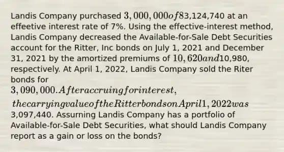 Landis Company purchased 3,000,000 of 8%, 5-year bonds from Ritter, Inc. on January 1, 2021, with interest payable on July 1 and January 1. The bonds sold for3,124,740 at an effeetive interest rate of 7%. Using the effective-interest method, Landis Company decreased the Available-for-Sale Debt Securities account for the Ritter, Inc bonds on July 1, 2021 and December 31, 2021 by the amortized premiums of 10,620 and10,980, respectively. At April 1, 2022, Landis Company sold the Riter bonds for 3,090,000. After accruing for interest, the carrying value of the Ritter bonds on April 1, 2022 was3,097,440. Assurning Landis Company has a portfolio of Available-for-Sale Debt Securities, what should Landis Company report as a gain or loss on the bonds?