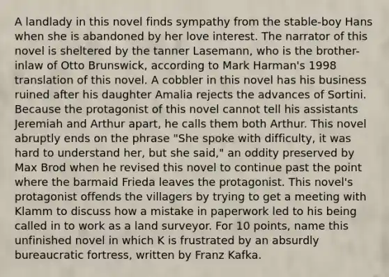 A landlady in this novel finds sympathy from the stable-boy Hans when she is abandoned by her love interest. The narrator of this novel is sheltered by the tanner Lasemann, who is the brother-inlaw of Otto Brunswick, according to Mark Harman's 1998 translation of this novel. A cobbler in this novel has his business ruined after his daughter Amalia rejects the advances of Sortini. Because the protagonist of this novel cannot tell his assistants Jeremiah and Arthur apart, he calls them both Arthur. This novel abruptly ends on the phrase "She spoke with difficulty, it was hard to understand her, but she said," an oddity preserved by Max Brod when he revised this novel to continue past the point where the barmaid Frieda leaves the protagonist. This novel's protagonist offends the villagers by trying to get a meeting with Klamm to discuss how a mistake in paperwork led to his being called in to work as a land surveyor. For 10 points, name this unfinished novel in which K is frustrated by an absurdly bureaucratic fortress, written by Franz Kafka.