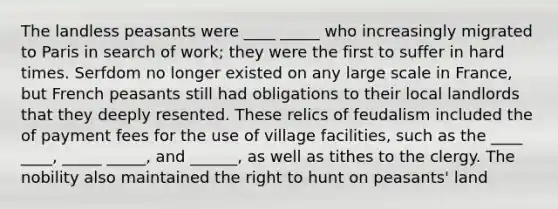 The landless peasants were ____ _____ who increasingly migrated to Paris in search of work; they were the first to suffer in hard times. Serfdom no longer existed on any large scale in France, but French peasants still had obligations to their local landlords that they deeply resented. These relics of feudalism included the of payment fees for the use of village facilities, such as the ____ ____, _____ _____, and ______, as well as tithes to the clergy. The nobility also maintained the right to hunt on peasants' land