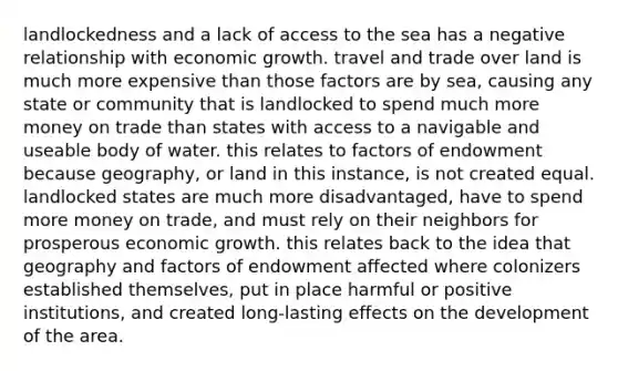 landlockedness and a lack of access to the sea has a negative relationship with economic growth. travel and trade over land is much more expensive than those factors are by sea, causing any state or community that is landlocked to spend much more money on trade than states with access to a navigable and useable body of water. this relates to factors of endowment because geography, or land in this instance, is not created equal. landlocked states are much more disadvantaged, have to spend more money on trade, and must rely on their neighbors for prosperous economic growth. this relates back to the idea that geography and factors of endowment affected where colonizers established themselves, put in place harmful or positive institutions, and created long-lasting effects on the development of the area.