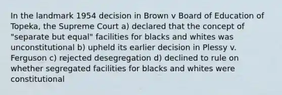 In the landmark 1954 decision in Brown v Board of Education of Topeka, the Supreme Court a) declared that the concept of "separate but equal" facilities for blacks and whites was unconstitutional b) upheld its earlier decision in Plessy v. Ferguson c) rejected desegregation d) declined to rule on whether segregated facilities for blacks and whites were constitutional