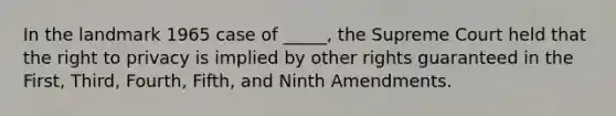 In the landmark 1965 case of _____, the Supreme Court held that the right to privacy is implied by other rights guaranteed in the First, Third, Fourth, Fifth, and Ninth Amendments.