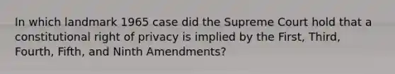 In which landmark 1965 case did the Supreme Court hold that a constitutional right of privacy is implied by the First, Third, Fourth, Fifth, and Ninth Amendments?