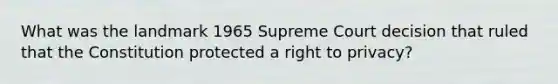 What was the landmark 1965 Supreme Court decision that ruled that the Constitution protected a right to privacy?