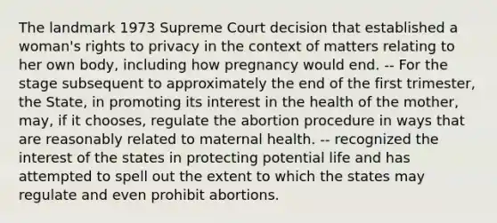 The landmark 1973 Supreme Court decision that established a woman's rights to privacy in the context of matters relating to her own body, including how pregnancy would end. -- For the stage subsequent to approximately the end of the first trimester, the State, in promoting its interest in the health of the mother, may, if it chooses, regulate the abortion procedure in ways that are reasonably related to maternal health. -- recognized the interest of the states in protecting potential life and has attempted to spell out the extent to which the states may regulate and even prohibit abortions.