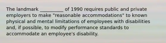 The landmark __________ of 1990 requires public and private employers to make "reasonable accommodations" to known physical and mental limitations of employees with disabilities and, if possible, to modify performance standards to accommodate an employee's disability.