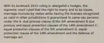 With its landmark 2015 ruling in obergefell v hodges, the supreme court ruled that the right to marry and to be issues marriage licenses by states while having the licenses recognized as valid in other jurisdictions is guaranteed to same-sex persons under the A. due process clause of the 5th amendment B due process and equal protection clauses of the 14th amendment C. equal protection clauses of the 5th amendment D. equal protection clause of the 14th amendment and the defense of marriage act