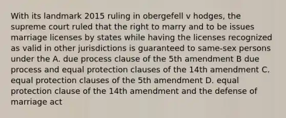 With its landmark 2015 ruling in obergefell v hodges, the supreme court ruled that the right to marry and to be issues marriage licenses by states while having the licenses recognized as valid in other jurisdictions is guaranteed to same-sex persons under the A. due process clause of the 5th amendment B due process and equal protection clauses of the 14th amendment C. equal protection clauses of the 5th amendment D. equal protection clause of the 14th amendment and the defense of marriage act