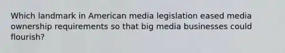 Which landmark in American media legislation eased media ownership requirements so that big media businesses could flourish?