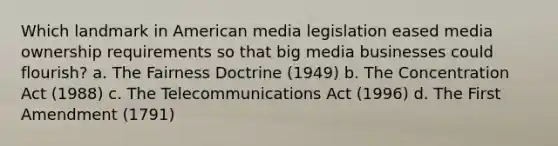 Which landmark in American media legislation eased media ownership requirements so that big media businesses could flourish? a. The Fairness Doctrine (1949) b. The Concentration Act (1988) c. The Telecommunications Act (1996) d. The First Amendment (1791)