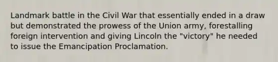 Landmark battle in the Civil War that essentially ended in a draw but demonstrated the prowess of the Union army, forestalling foreign intervention and giving Lincoln the "victory" he needed to issue the Emancipation Proclamation.