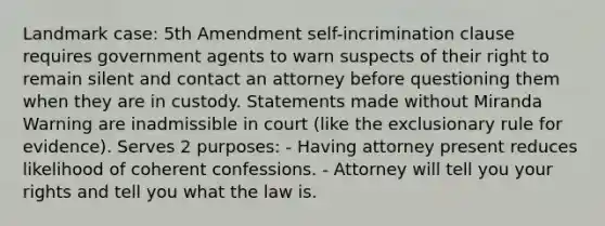 Landmark case: 5th Amendment self-incrimination clause requires government agents to warn suspects of their right to remain silent and contact an attorney before questioning them when they are in custody. Statements made without Miranda Warning are inadmissible in court (like the exclusionary rule for evidence). Serves 2 purposes: - Having attorney present reduces likelihood of coherent confessions. - Attorney will tell you your rights and tell you what the law is.