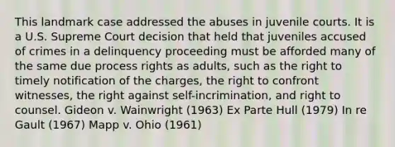 This landmark case addressed the abuses in juvenile courts. It is a U.S. Supreme Court decision that held that juveniles accused of crimes in a delinquency proceeding must be afforded many of the same due process rights as adults, such as the right to timely notification of the charges, the right to confront witnesses, the right against self-incrimination, and right to counsel. Gideon v. Wainwright (1963) Ex Parte Hull (1979) In re Gault (1967) Mapp v. Ohio (1961)