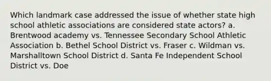 Which landmark case addressed the issue of whether state high school athletic associations are considered state actors? a. Brentwood academy vs. Tennessee Secondary School Athletic Association b. Bethel School District vs. Fraser c. Wildman vs. Marshalltown School District d. Santa Fe Independent School District vs. Doe