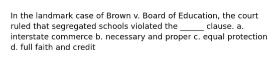 In the landmark case of Brown v. Board of Education, the court ruled that segregated schools violated the ______ clause. a. interstate commerce b. necessary and proper c. equal protection d. full faith and credit