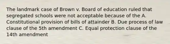 The landmark case of Brown v. Board of education ruled that segregated schools were not acceptable because of the A. Constitutional provision of bills of attainder B. Due process of law clause of the 5th amendment C. Equal protection clause of the 14th amendment