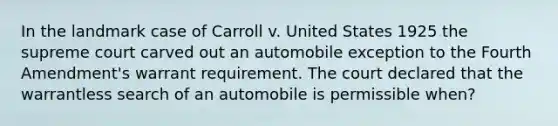 In the landmark case of Carroll v. United States 1925 the supreme court carved out an automobile exception to the Fourth Amendment's warrant requirement. The court declared that the warrantless search of an automobile is permissible when?