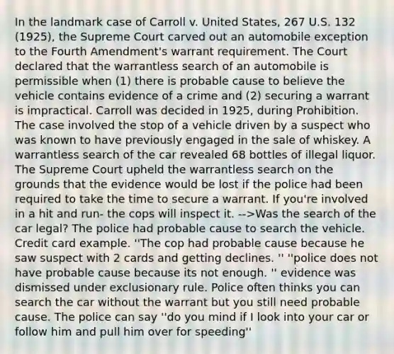 In the landmark case of Carroll v. United States, 267 U.S. 132 (1925), the Supreme Court carved out an automobile exception to the Fourth Amendment's warrant requirement. The Court declared that the warrantless search of an automobile is permissible when (1) there is probable cause to believe the vehicle contains evidence of a crime and (2) securing a warrant is impractical. Carroll was decided in 1925, during Prohibition. The case involved the stop of a vehicle driven by a suspect who was known to have previously engaged in the sale of whiskey. A warrantless search of the car revealed 68 bottles of illegal liquor. The Supreme Court upheld the warrantless search on the grounds that the evidence would be lost if the police had been required to take the time to secure a warrant. If you're involved in a hit and run- the cops will inspect it. -->Was the search of the car legal? The police had probable cause to search the vehicle. Credit card example. ''The cop had probable cause because he saw suspect with 2 cards and getting declines. '' ''police does not have probable cause because its not enough. '' evidence was dismissed under exclusionary rule. Police often thinks you can search the car without the warrant but you still need probable cause. The police can say ''do you mind if I look into your car or follow him and pull him over for speeding''