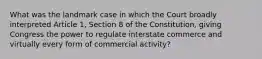 What was the landmark case in which the Court broadly interpreted Article 1, Section 8 of the Constitution, giving Congress the power to regulate interstate commerce and virtually every form of commercial activity?