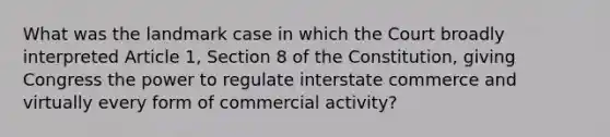 What was the landmark case in which the Court broadly interpreted Article 1, Section 8 of the Constitution, giving Congress the power to regulate interstate commerce and virtually every form of commercial activity?