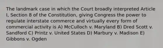 The landmark case in which the Court broadly interpreted Article I, Section 8 of the Constitution, giving Congress the power to regulate interstate commerce and virtually every form of commercial activity is A) McCulloch v. Maryland B) Dred Scott v. Sandford C) Printz v. United States D) Marbury v. Madison E) Gibbons v. Ogden