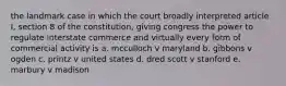 the landmark case in which the court broadly interpreted article I, section 8 of the constitution, giving congress the power to regulate interstate commerce and virtually every form of commercial activity is a. mcculloch v maryland b. gibbons v ogden c. printz v united states d. dred scott v stanford e. marbury v madison