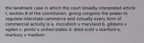 the landmark case in which the court broadly interpreted article I, section 8 of the constitution, giving congress the power to regulate interstate commerce and virtually every form of commercial activity is a. mcculloch v maryland b. gibbons v ogden c. printz v united states d. dred scott v stanford e. marbury v madison