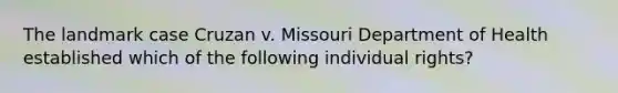 The landmark case Cruzan v. Missouri Department of Health established which of the following individual rights?